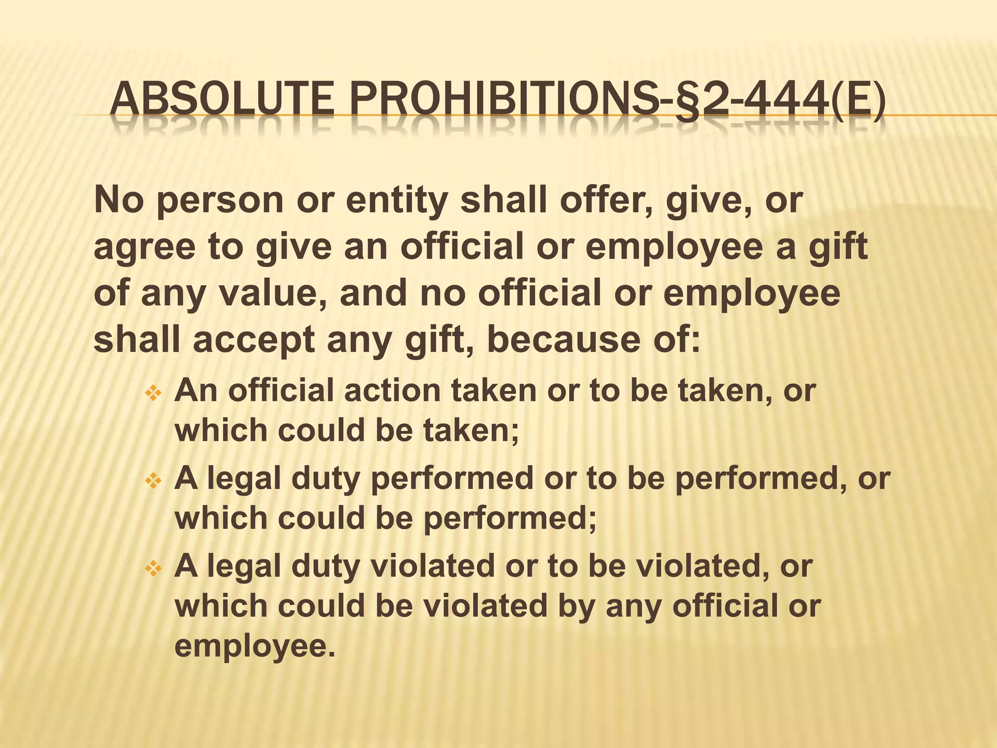 ABSOLUTE PROHIBITIONS-§2-444(E)
No person or entity shall offer, give, or
agree to give an official or employee a gift
of any value, and no official or employee
shall accept any gift, because of:
 An official action taken or to be taken, or
which could be taken;
 A legal duty performed or to be performed, or
which could be performed;
 A legal duty violated or to be violated, or
which could be violated by any official or
employee.
 