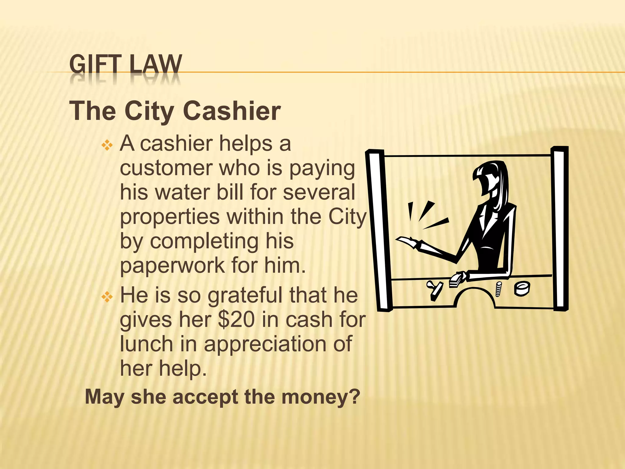 GIFT LAW
The City Cashier
 A cashier helps a
customer who is paying
his water bill for several
properties within the City
by completing his
paperwork for him.
 He is so grateful that he
gives her $20 in cash for
lunch in appreciation of
her help.
May she accept the money?
 
