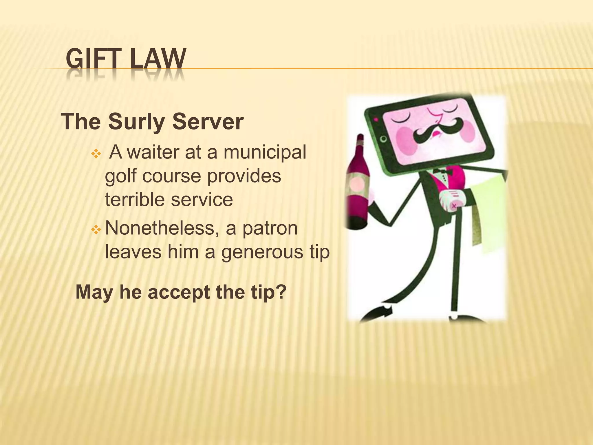 GIFT LAW
The Surly Server
 A waiter at a municipal
golf course provides
terrible service
 Nonetheless, a patron
leaves him a generous tip
May he accept the tip?
 