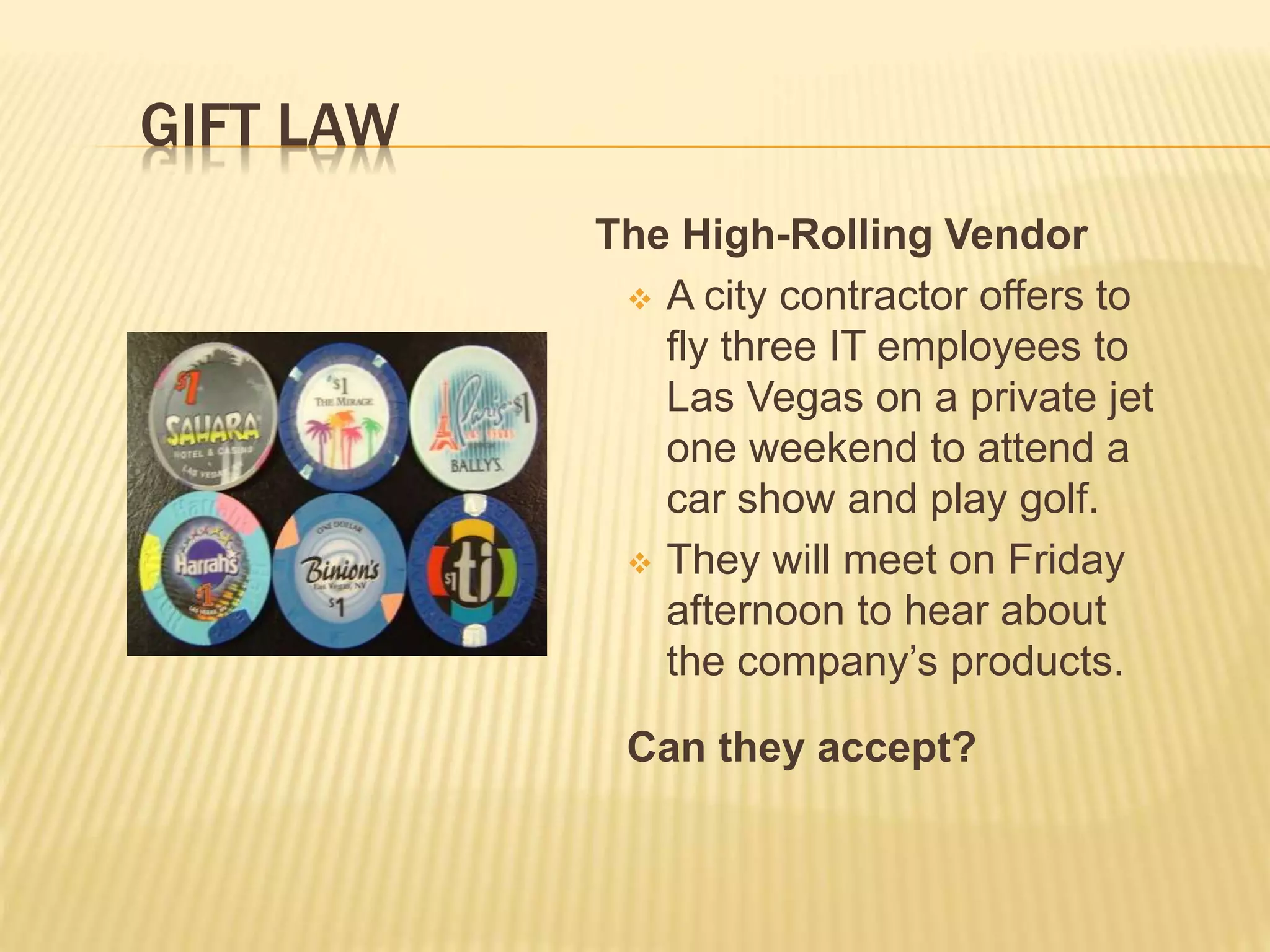 The High-Rolling Vendor
 A city contractor offers to
fly three IT employees to
Las Vegas on a private jet
one weekend to attend a
car show and play golf.
 They will meet on Friday
afternoon to hear about
the company’s products.
Can they accept?
GIFT LAW
 