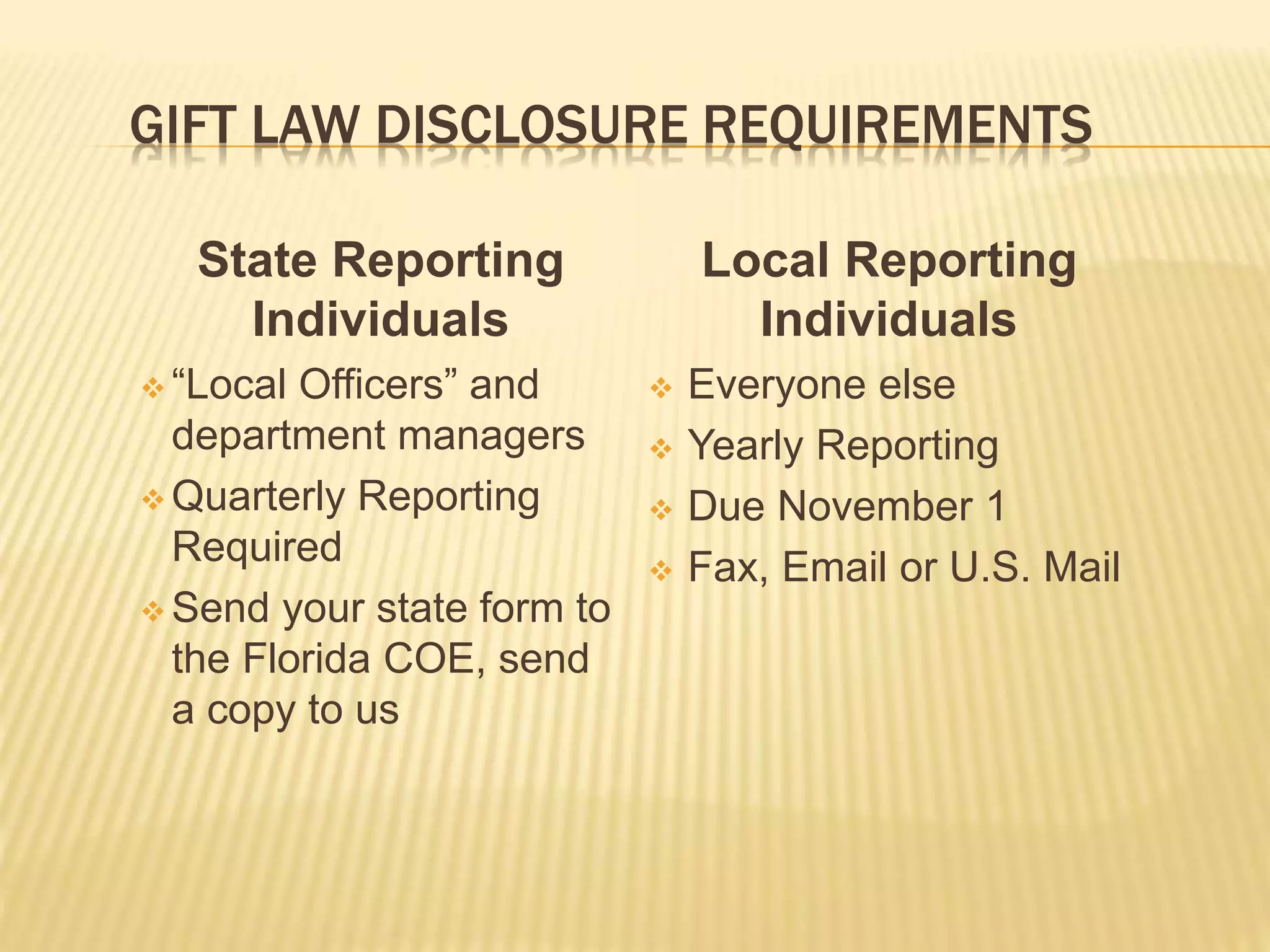 GIFT LAW DISCLOSURE REQUIREMENTS
State Reporting
Individuals
 “Local Officers” and
department managers
 Quarterly Reporting
Required
 Send your state form to
the Florida COE, send
a copy to us
Local Reporting
Individuals
 Everyone else
 Yearly Reporting
 Due November 1
 Fax, Email or U.S. Mail
 