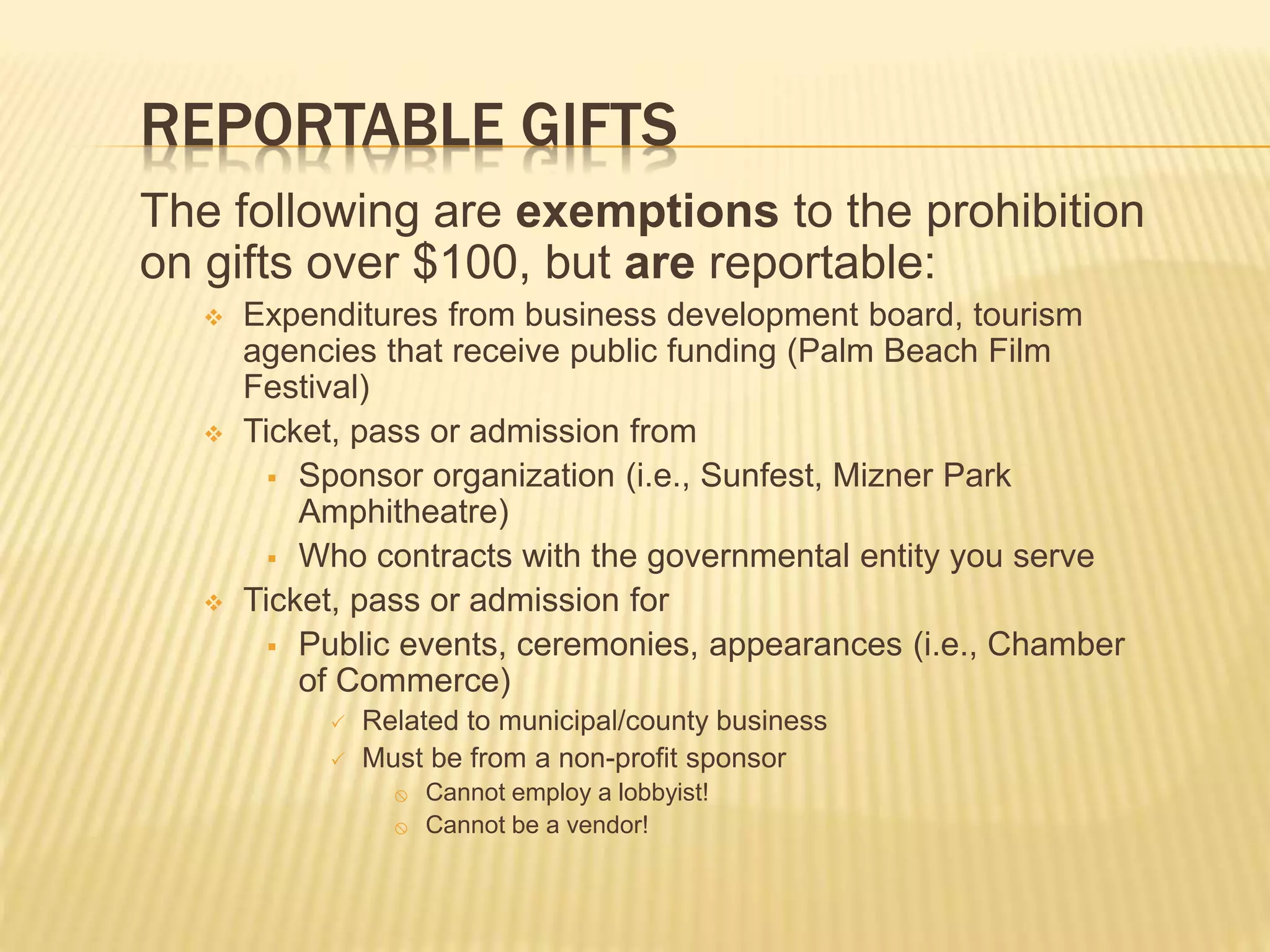 REPORTABLE GIFTS
The following are exemptions to the prohibition
on gifts over $100, but are reportable:
 Expenditures from business development board, tourism
agencies that receive public funding (Palm Beach Film
Festival)
 Ticket, pass or admission from
 Sponsor organization (i.e., Sunfest, Mizner Park
Amphitheatre)
 Who contracts with the governmental entity you serve
 Ticket, pass or admission for
 Public events, ceremonies, appearances (i.e., Chamber
of Commerce)
 Related to municipal/county business
 Must be from a non-profit sponsor
 Cannot employ a lobbyist!
 Cannot be a vendor!
 