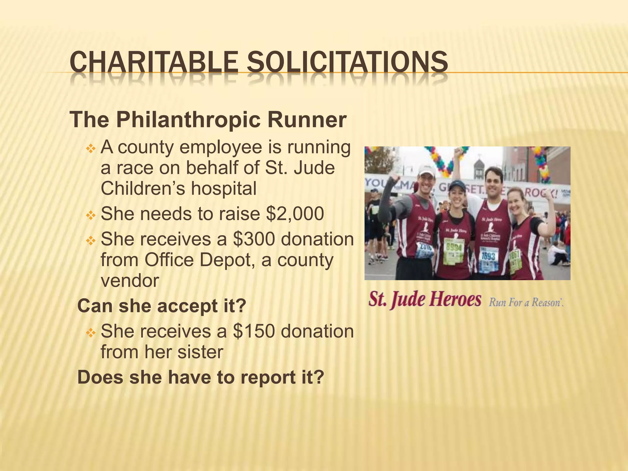 CHARITABLE SOLICITATIONS
The Philanthropic Runner
 A county employee is running
a race on behalf of St. Jude
Children’s hospital
 She needs to raise $2,000
 She receives a $300 donation
from Office Depot, a county
vendor
Can she accept it?
 She receives a $150 donation
from her sister
Does she have to report it?
 