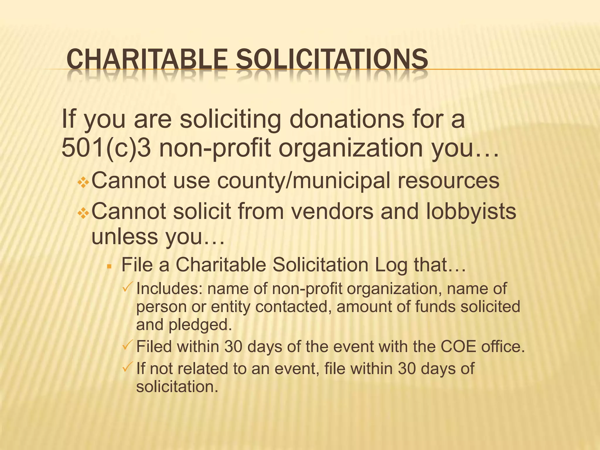 CHARITABLE SOLICITATIONS
If you are soliciting donations for a
501(c)3 non-profit organization you…
Cannot use county/municipal resources
Cannot solicit from vendors and lobbyists
unless you…
 File a Charitable Solicitation Log that…
Includes: name of non-profit organization, name of
person or entity contacted, amount of funds solicited
and pledged.
Filed within 30 days of the event with the COE office.
If not related to an event, file within 30 days of
solicitation.
 
