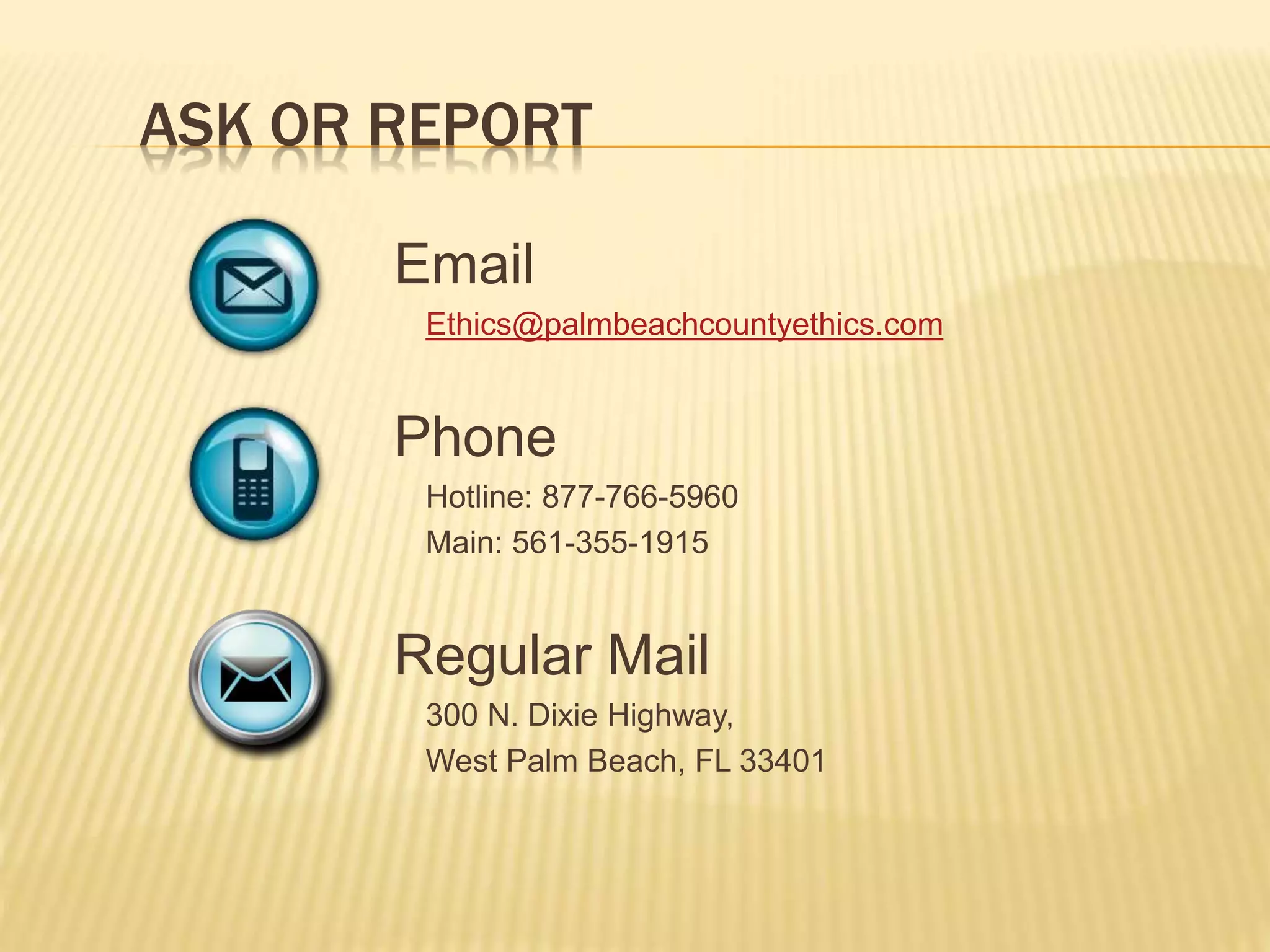ASK OR REPORT
Email
Ethics@palmbeachcountyethics.com
Phone
Hotline: 877-766-5960
Main: 561-355-1915
Regular Mail
300 N. Dixie Highway,
West Palm Beach, FL 33401
 
