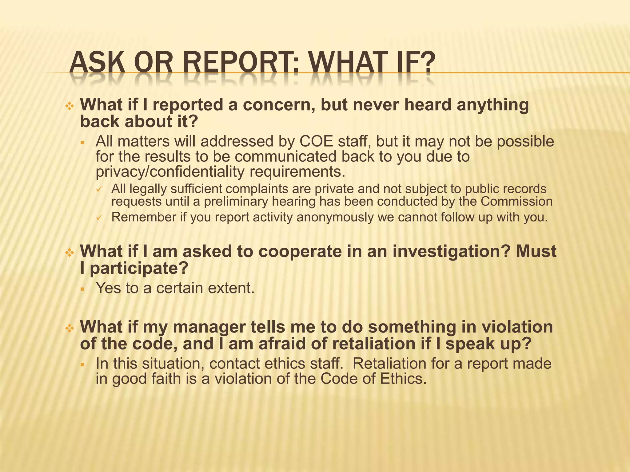 ASK OR REPORT: WHAT IF?
 What if I reported a concern, but never heard anything
back about it?
 All matters will addressed by COE staff, but it may not be possible
for the results to be communicated back to you due to
privacy/confidentiality requirements.
 All legally sufficient complaints are private and not subject to public records
requests until a preliminary hearing has been conducted by the Commission
 Remember if you report activity anonymously we cannot follow up with you.
 What if I am asked to cooperate in an investigation? Must
I participate?
 Yes to a certain extent.
 What if my manager tells me to do something in violation
of the code, and I am afraid of retaliation if I speak up?
 In this situation, contact ethics staff. Retaliation for a report made
in good faith is a violation of the Code of Ethics.
 