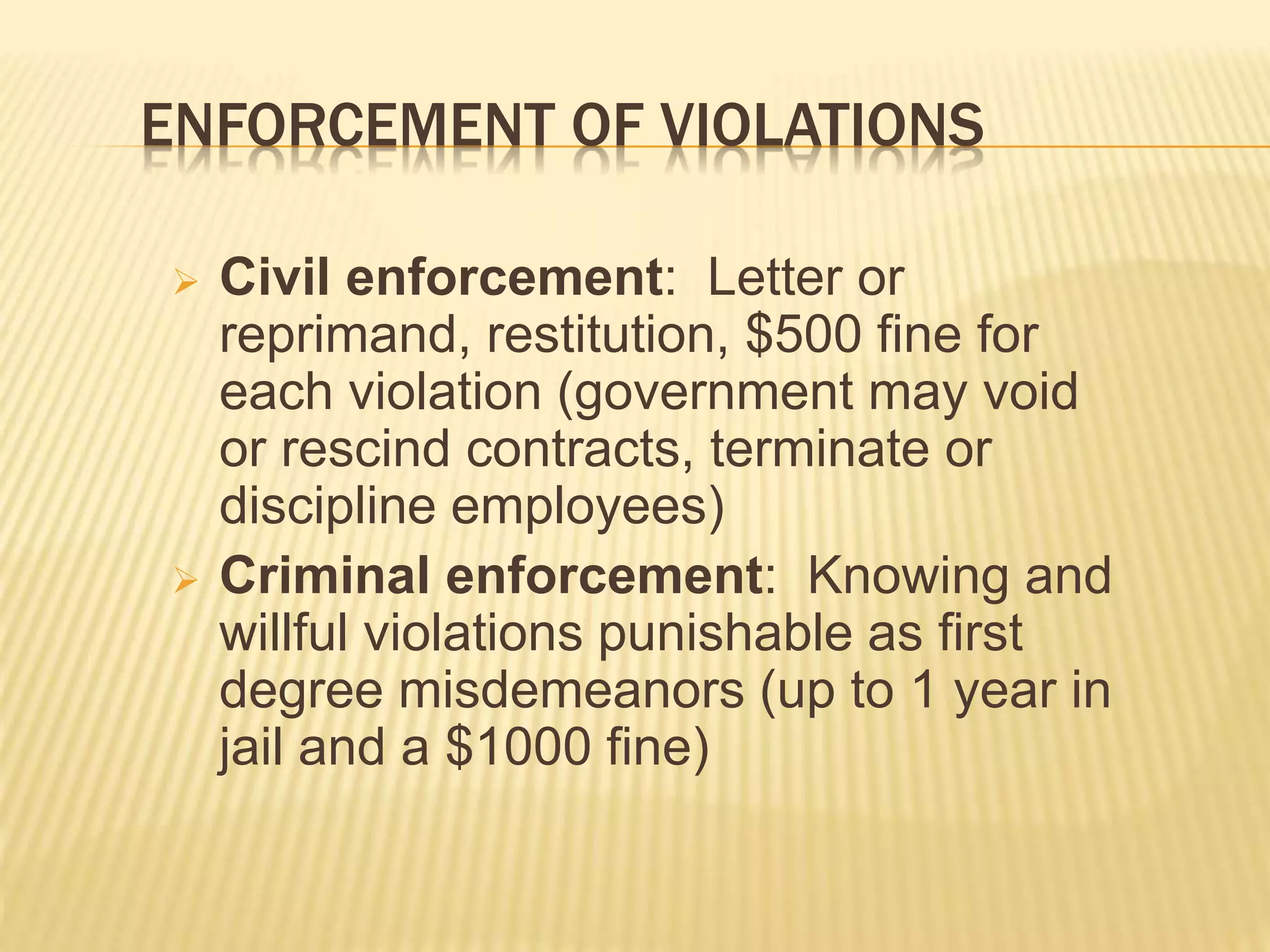 ENFORCEMENT OF VIOLATIONS
 Civil enforcement: Letter or
reprimand, restitution, $500 fine for
each violation (government may void
or rescind contracts, terminate or
discipline employees)
 Criminal enforcement: Knowing and
willful violations punishable as first
degree misdemeanors (up to 1 year in
jail and a $1000 fine)
 