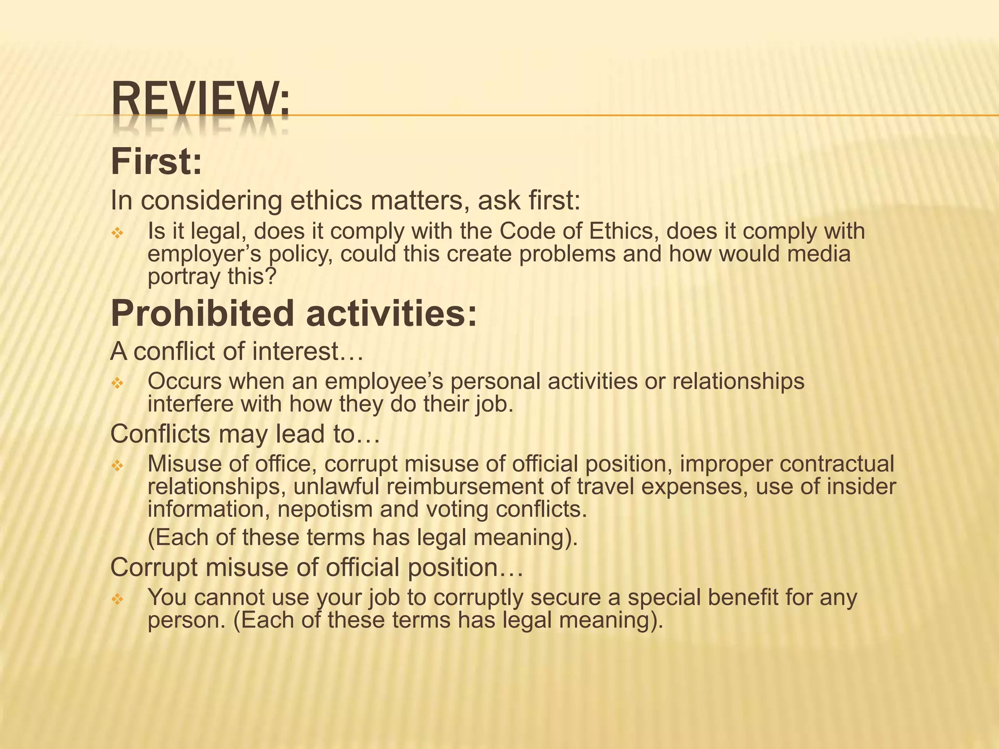 REVIEW:
First:
In considering ethics matters, ask first:
 Is it legal, does it comply with the Code of Ethics, does it comply with
employer’s policy, could this create problems and how would media
portray this?
Prohibited activities:
A conflict of interest…
 Occurs when an employee’s personal activities or relationships
interfere with how they do their job.
Conflicts may lead to…
 Misuse of office, corrupt misuse of official position, improper contractual
relationships, unlawful reimbursement of travel expenses, use of insider
information, nepotism and voting conflicts.
(Each of these terms has legal meaning).
Corrupt misuse of official position…
 You cannot use your job to corruptly secure a special benefit for any
person. (Each of these terms has legal meaning).
 