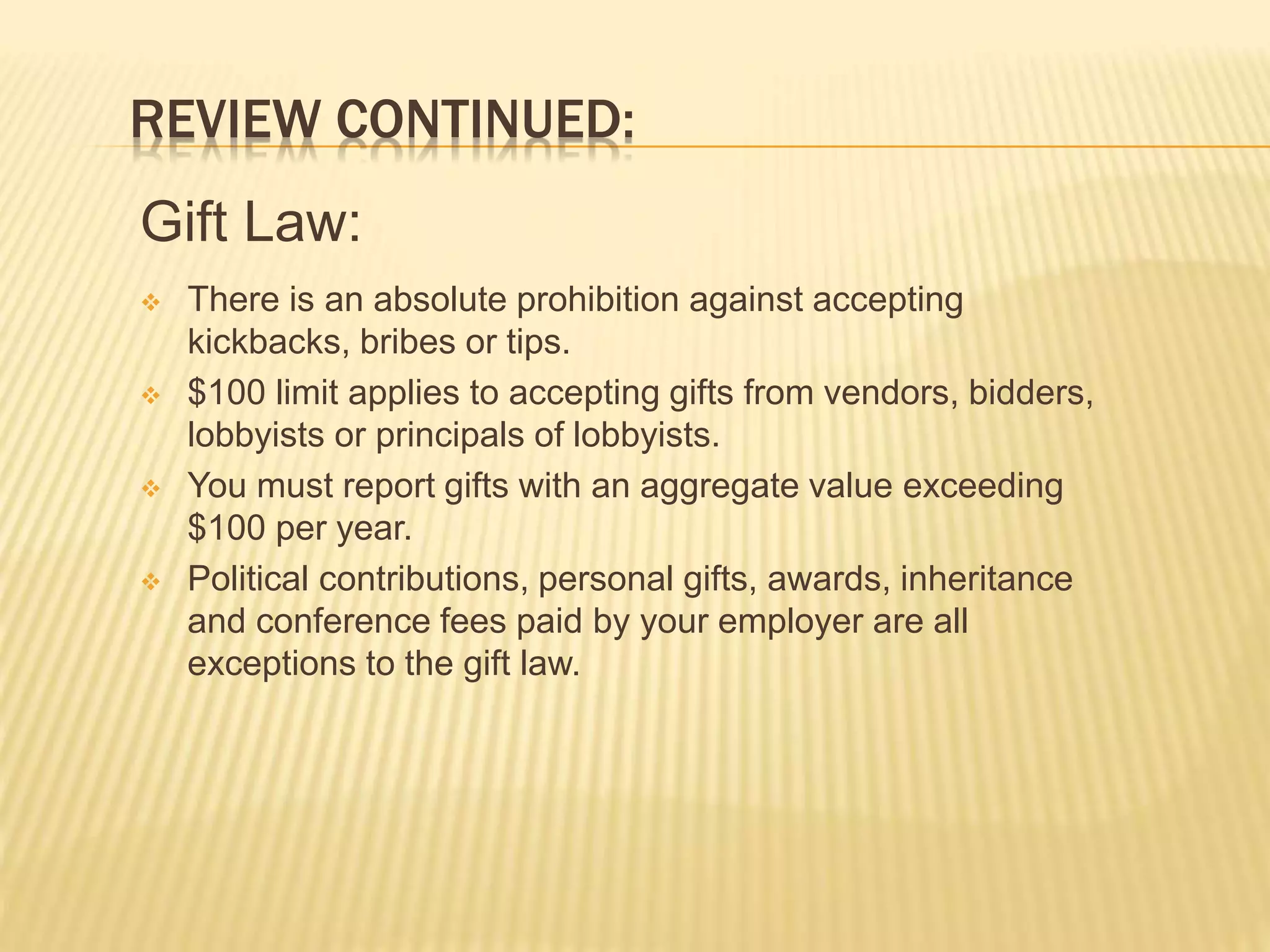REVIEW CONTINUED:
Gift Law:
 There is an absolute prohibition against accepting
kickbacks, bribes or tips.
 $100 limit applies to accepting gifts from vendors, bidders,
lobbyists or principals of lobbyists.
 You must report gifts with an aggregate value exceeding
$100 per year.
 Political contributions, personal gifts, awards, inheritance
and conference fees paid by your employer are all
exceptions to the gift law.
 