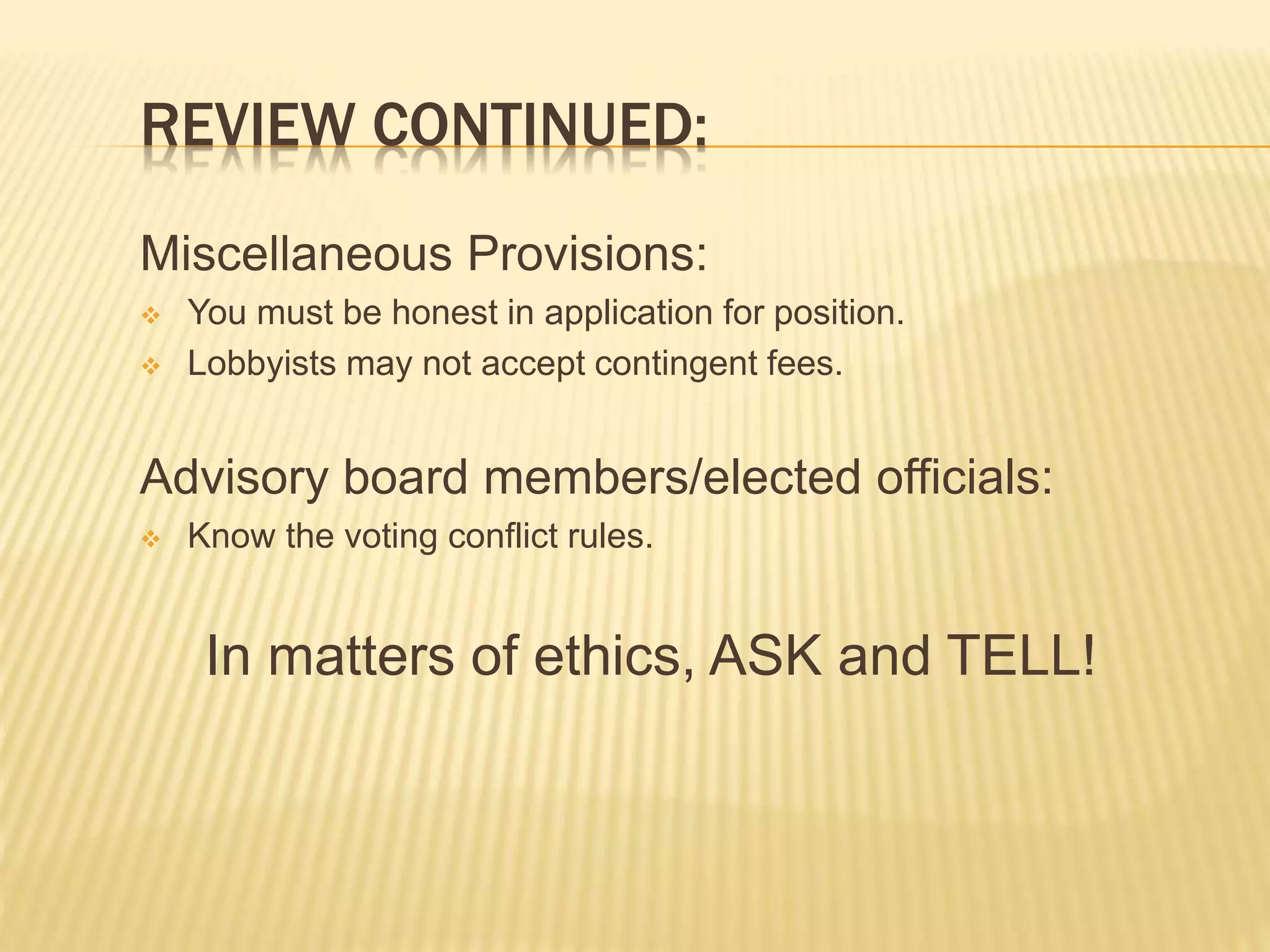 REVIEW CONTINUED:
Miscellaneous Provisions:
 You must be honest in application for position.
 Lobbyists may not accept contingent fees.
Advisory board members/elected officials:
 Know the voting conflict rules.
In matters of ethics, ASK and TELL!
 