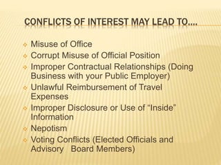 CONFLICTS OF INTEREST MAY LEAD TO….
 Misuse of Office
 Corrupt Misuse of Official Position
 Improper Contractual Relationships (Doing
Business with your Public Employer)
 Unlawful Reimbursement of Travel Expenses
 Improper Disclosure or Use of “Inside”
Information
 Nepotism
 Voting Conflicts (Elected Officials and Advisory
Board Members)
 