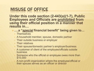 MISUSE OF OFFICE
Under this code section (2-443(a)(1-7), Public
Employees and Officials are prohibited from
using their official position in a manner that
results in…
 ….a “special financial benefit” being given to…
 Themselves
 A household member, spouse, domestic partner
 Their outside business or employer
 Their relatives
 Their spouse/domestic partner’s employer/business
 A customer of client of the employee/officials outside
business
 Someone who the official or employee owes more than
$10,000
 A non-profit organization where the employee/official or
their spouse serves as an officer or director
 