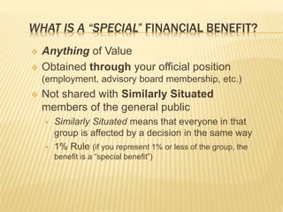 WHAT IS A “SPECIAL” FINANCIAL BENEFIT?
 Anything of Value
 Obtained through your official position
(employment, advisory board membership, etc.)
 Not shared with Similarly Situated
members of the general public
 Similarly Situated means that everyone in that
group is affected by a decision in the same way
 1% Rule (if you represent 1% or less of the group, the
benefit is a “special benefit”)
 