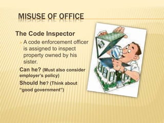 MISUSE OF OFFICE
The Code Inspector
 A code enforcement officer
is assigned to inspect
property owned by his
sister.
Can he? (Must also consider
employer’s policy)
Should he? (Think about
“good government”)
 