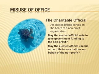 MISUSE OF OFFICE
The Charitable Official
 An elected official serves on
the board of a non-profit
organization.
May the elected official vote to
give government funding to
the non-profit?
May the elected official use his
or her title in solicitations on
behalf of the non-profit?
 