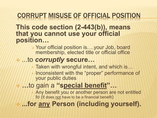 CORRUPT MISUSE OF OFFICIAL POSITION
This code section (2-443(b)), means
that you cannot use your official
position…
 Your official position is….your Job, board
membership, elected title or official office
 ...to corruptly secure…
 Taken with wrongful intent, and which is…
 Inconsistent with the “proper” performance of
your public duties
 …to gain a “special benefit”…
 Any benefit you or another person are not entitled
to (it does not have to be a financial benefit)
 ...for any Person (including yourself).
 