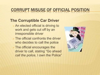 CORRUPT MISUSE OF OFFICIAL POSITION
The Corruptible Car Driver
 An elected official is driving to
work and gets cut off by an
irresponsible driver
 The official confronts the driver
who decides to call the police
 The official encourages the
driver to call, stating “Go ahead
call the police, I own the Police”
 
