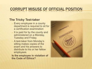 CORRUPT MISUSE OF OFFICIAL POSITION
The Tricky Test-taker
 Every employee in a county
department is required to sit for
a certification examination
 It is paid for by the county and
administered on a Monday,
Tuesday and Friday.
 A test-taker from Monday’s
sitting makes copies of the
exam and his answers to
distribute to his or her fellow
employees
Is the employee in violation of
the Code of Ethics?
 