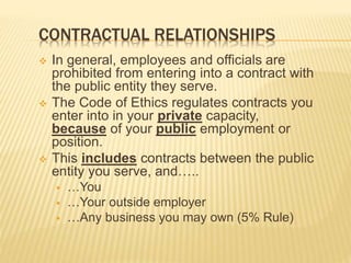 CONTRACTUAL RELATIONSHIPS
 In general, employees and officials are
prohibited from entering into a contract with
the public entity they serve.
 The Code of Ethics regulates contracts you
enter into in your private capacity,
because of your public employment or
position.
 This includes contracts between the public
entity you serve, and…..
 …You
 …Your outside employer
 …Any business you may own (5% Rule)
 