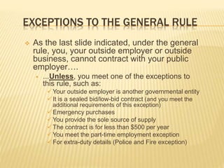 EXCEPTIONS TO THE GENERAL RULE
 As the last slide indicated, under the general
rule, you, your outside employer or outside
business, cannot contract with your public
employer….
 ...Unless, you meet one of the exceptions to
this rule, such as:
Your outside employer is another governmental entity
It is a sealed bid/low-bid contract (and you meet the
additional requirements of this exception)
Emergency purchases
You provide the sole source of supply
The contract is for less than $500 per year
You meet the part-time employment exception
For extra-duty details (Police and Fire exception)
 