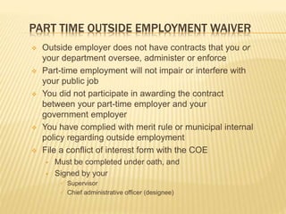 PART TIME OUTSIDE EMPLOYMENT WAIVER
 Outside employer does not have contracts that you or
your department oversee, administer or enforce
 Part-time employment will not impair or interfere with
your public job
 You did not participate in awarding the contract
between your part-time employer and your
government employer
 You have complied with merit rule or municipal internal
policy regarding outside employment
 File a conflict of interest form with the COE
 Must be completed under oath, and
 Signed by your
 Supervisor
 Chief administrative officer (designee)
 