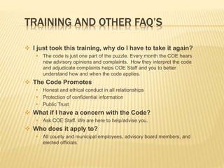 TRAINING AND OTHER FAQ’S
 I just took this training, why do I have to take it again?
 The code is just one part of the puzzle. Every month the COE hears
new advisory opinions and complaints. How they interpret the code
and adjudicate complaints helps COE Staff and you to better
understand how and when the code applies.
 The Code Promotes
 Honest and ethical conduct in all relationships
 Protection of confidential information
 Public Trust
 What if I have a concern with the Code?
 Ask COE Staff. We are here to help/advise you.
 Who does it apply to?
 All county and municipal employees, advisory board members, and
elected officials
 