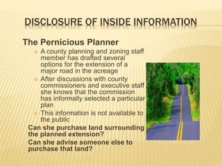DISCLOSURE OF INSIDE INFORMATION
The Pernicious Planner
 A county planning and zoning staff
member has drafted several
options for the extension of a
major road in the acreage
 After discussions with county
commissioners and executive staff
she knows that the commission
has informally selected a particular
plan
 This information is not available to
the public
Can she purchase land surrounding
the planned extension?
Can she advise someone else to
purchase that land?
 