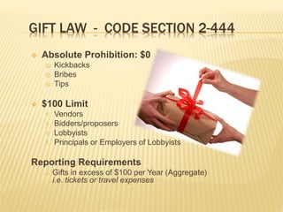 GIFT LAW - CODE SECTION 2-444
 Absolute Prohibition: $0
 Kickbacks
 Bribes
 Tips
 $100 Limit
 Vendors
 Bidders/proposers
 Lobbyists
 Principals or Employers of Lobbyists
Reporting Requirements
 Gifts in excess of $100 per Year (Aggregate)
i.e. tickets or travel expenses
 