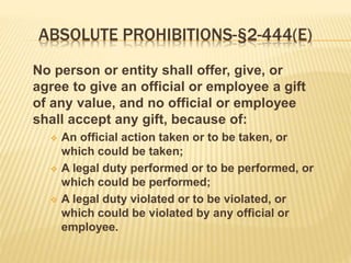 ABSOLUTE PROHIBITIONS-§2-444(E)
No person or entity shall offer, give, or
agree to give an official or employee a gift
of any value, and no official or employee
shall accept any gift, because of:
 An official action taken or to be taken, or
which could be taken;
 A legal duty performed or to be performed, or
which could be performed;
 A legal duty violated or to be violated, or
which could be violated by any official or
employee.
 