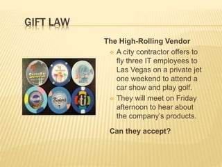 The High-Rolling Vendor
 A city contractor offers to
fly three IT employees to
Las Vegas on a private jet
one weekend to attend a
car show and play golf.
 They will meet on Friday
afternoon to hear about
the company’s products.
Can they accept?
GIFT LAW
 