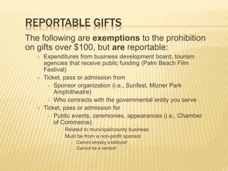 REPORTABLE GIFTS
The following are exemptions to the prohibition
on gifts over $100, but are reportable:
 Expenditures from business development board, tourism
agencies that receive public funding (Palm Beach Film
Festival)
 Ticket, pass or admission from
 Sponsor organization (i.e., Sunfest, Mizner Park
Amphitheatre)
 Who contracts with the governmental entity you serve
 Ticket, pass or admission for
 Public events, ceremonies, appearances (i.e., Chamber
of Commerce)
 Related to municipal/county business
 Must be from a non-profit sponsor
 Cannot employ a lobbyist!
 Cannot be a vendor!
 
