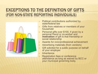 EXCEPTIONS TO THE DEFINITION OF GIFTS
(FOR NON-STATE REPORTING INDIVIDUALS)
 Political contributions authorized by
state/federal law
 Gifts from relatives or members of your
household
 Personal gifts over $100, if given by a
personal friend or co-worker and
motivation of gift is that friendship or
social relationship
 Awards for civic/professional achievement
 Advertising materials (from vendors)
 Gift solicited for a public purpose on behalf
of your employer
 Inheritance
 Registration fees or conference
attendance as long as waived by BCC or
your municipal governing body.
 