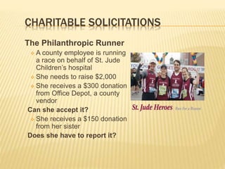 CHARITABLE SOLICITATIONS
The Philanthropic Runner
 A county employee is running
a race on behalf of St. Jude
Children’s hospital
 She needs to raise $2,000
 She receives a $300 donation
from Office Depot, a county
vendor
Can she accept it?
 She receives a $150 donation
from her sister
Does she have to report it?
 
