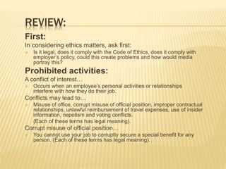 REVIEW:
First:
In considering ethics matters, ask first:
 Is it legal, does it comply with the Code of Ethics, does it comply with
employer’s policy, could this create problems and how would media
portray this?
Prohibited activities:
A conflict of interest…
 Occurs when an employee’s personal activities or relationships
interfere with how they do their job.
Conflicts may lead to…
 Misuse of office, corrupt misuse of official position, improper contractual
relationships, unlawful reimbursement of travel expenses, use of insider
information, nepotism and voting conflicts.
(Each of these terms has legal meaning).
Corrupt misuse of official position…
 You cannot use your job to corruptly secure a special benefit for any
person. (Each of these terms has legal meaning).
 