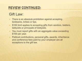 REVIEW CONTINUED:
Gift Law:
 There is an absolute prohibition against accepting
kickbacks, bribes or tips.
 $100 limit applies to accepting gifts from vendors, bidders,
lobbyists or principals of lobbyists.
 You must report gifts with an aggregate value exceeding
$100 per year.
 Political contributions, personal gifts, awards, inheritance
and conference fees paid by your employer are all
exceptions to the gift law.
 