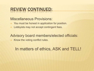 REVIEW CONTINUED:
Miscellaneous Provisions:
 You must be honest in application for position.
 Lobbyists may not accept contingent fees.
Advisory board members/elected officials:
 Know the voting conflict rules.
In matters of ethics, ASK and TELL!
 