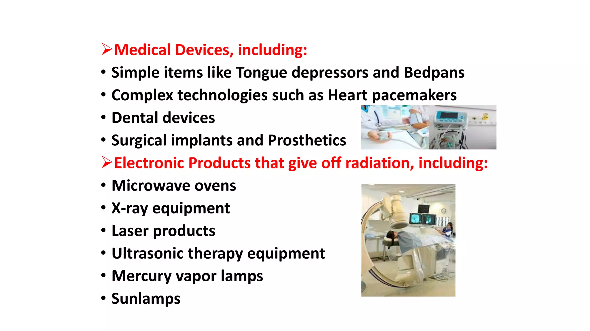 Medical Devices, including:
• Simple items like Tongue depressors and Bedpans
• Complex technologies such as Heart pacemakers
• Dental devices
• Surgical implants and Prosthetics
Electronic Products that give off radiation, including:
• Microwave ovens
• X-ray equipment
• Laser products
• Ultrasonic therapy equipment
• Mercury vapor lamps
• Sunlamps
 