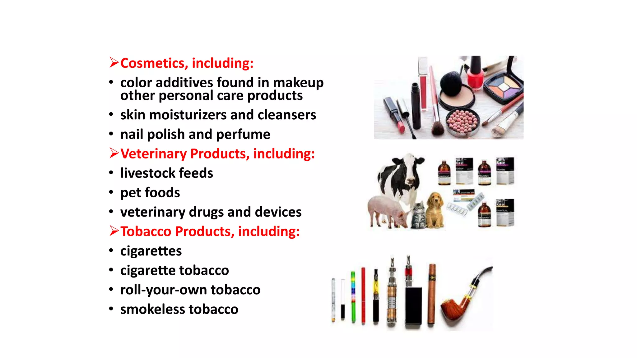 Cosmetics, including:
• color additives found in makeup and
other personal care products
• skin moisturizers and cleansers
• nail polish and perfume
Veterinary Products, including:
• livestock feeds
• pet foods
• veterinary drugs and devices
Tobacco Products, including:
• cigarettes
• cigarette tobacco
• roll-your-own tobacco
• smokeless tobacco
 
