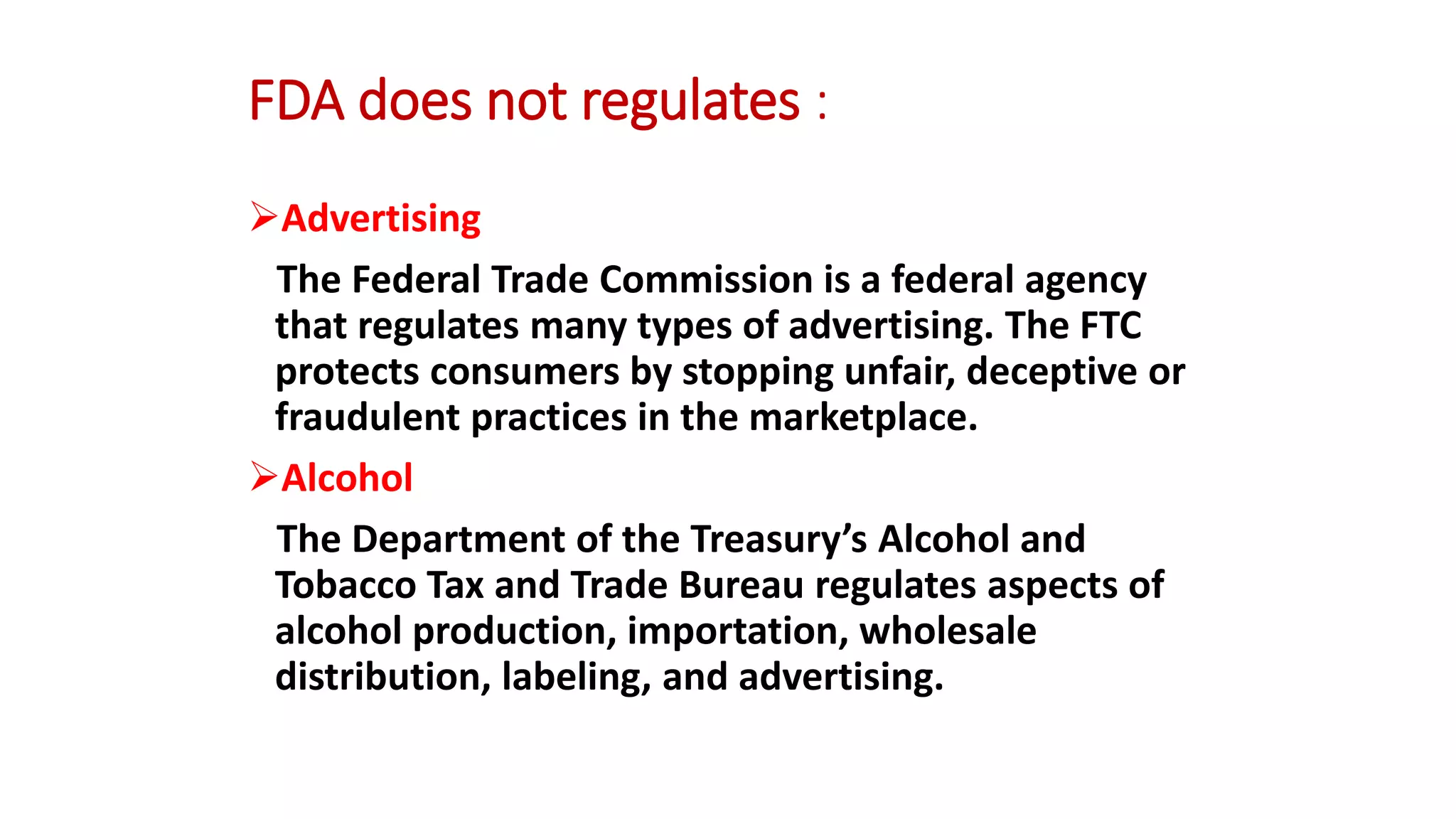 FDA does not regulates :
Advertising
The Federal Trade Commission is a federal agency
that regulates many types of advertising. The FTC
protects consumers by stopping unfair, deceptive or
fraudulent practices in the marketplace.
Alcohol
The Department of the Treasury’s Alcohol and
Tobacco Tax and Trade Bureau regulates aspects of
alcohol production, importation, wholesale
distribution, labeling, and advertising.
 