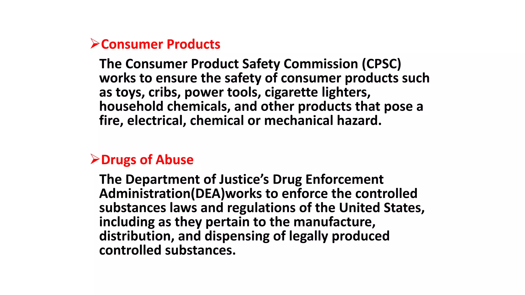 Consumer Products
The Consumer Product Safety Commission (CPSC)
works to ensure the safety of consumer products such
as toys, cribs, power tools, cigarette lighters,
household chemicals, and other products that pose a
fire, electrical, chemical or mechanical hazard.
Drugs of Abuse
The Department of Justice’s Drug Enforcement
Administration(DEA)works to enforce the controlled
substances laws and regulations of the United States,
including as they pertain to the manufacture,
distribution, and dispensing of legally produced
controlled substances.
 