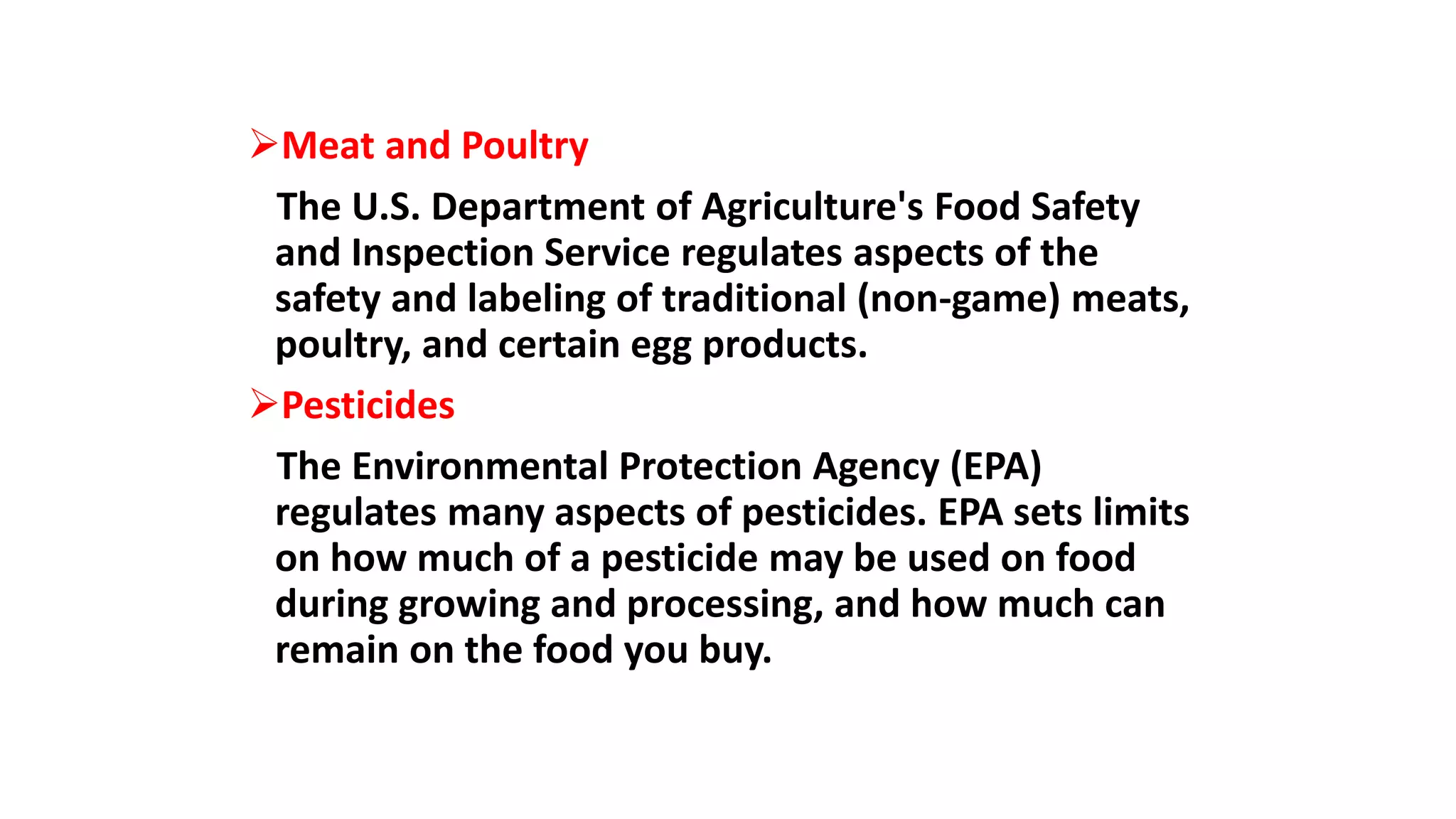 Meat and Poultry
The U.S. Department of Agriculture's Food Safety
and Inspection Service regulates aspects of the
safety and labeling of traditional (non-game) meats,
poultry, and certain egg products.
Pesticides
The Environmental Protection Agency (EPA)
regulates many aspects of pesticides. EPA sets limits
on how much of a pesticide may be used on food
during growing and processing, and how much can
remain on the food you buy.
 