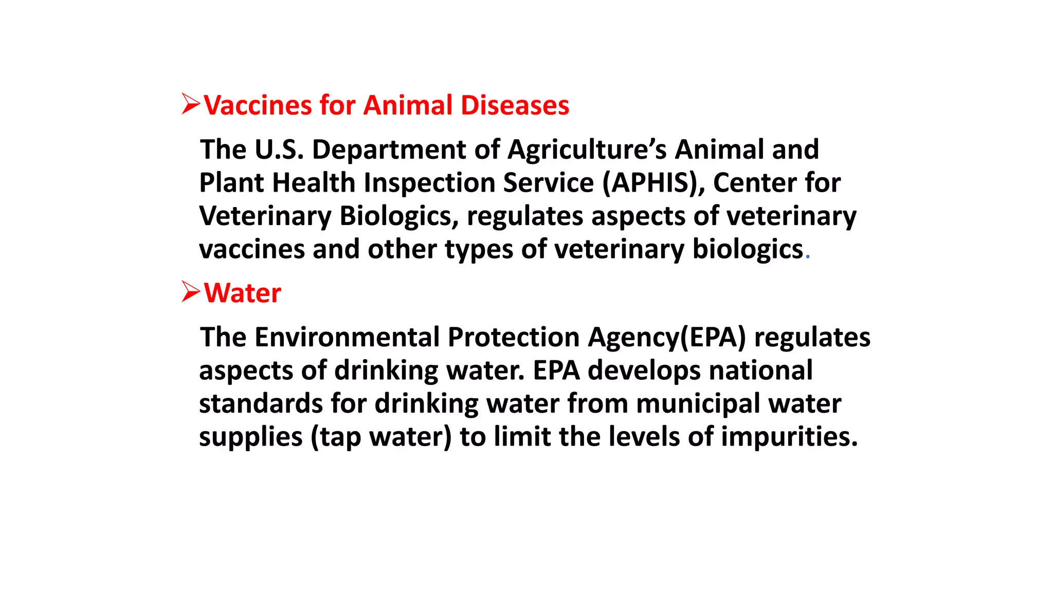 Vaccines for Animal Diseases
The U.S. Department of Agriculture’s Animal and
Plant Health Inspection Service (APHIS), Center for
Veterinary Biologics, regulates aspects of veterinary
vaccines and other types of veterinary biologics.
Water
The Environmental Protection Agency(EPA) regulates
aspects of drinking water. EPA develops national
standards for drinking water from municipal water
supplies (tap water) to limit the levels of impurities.
 