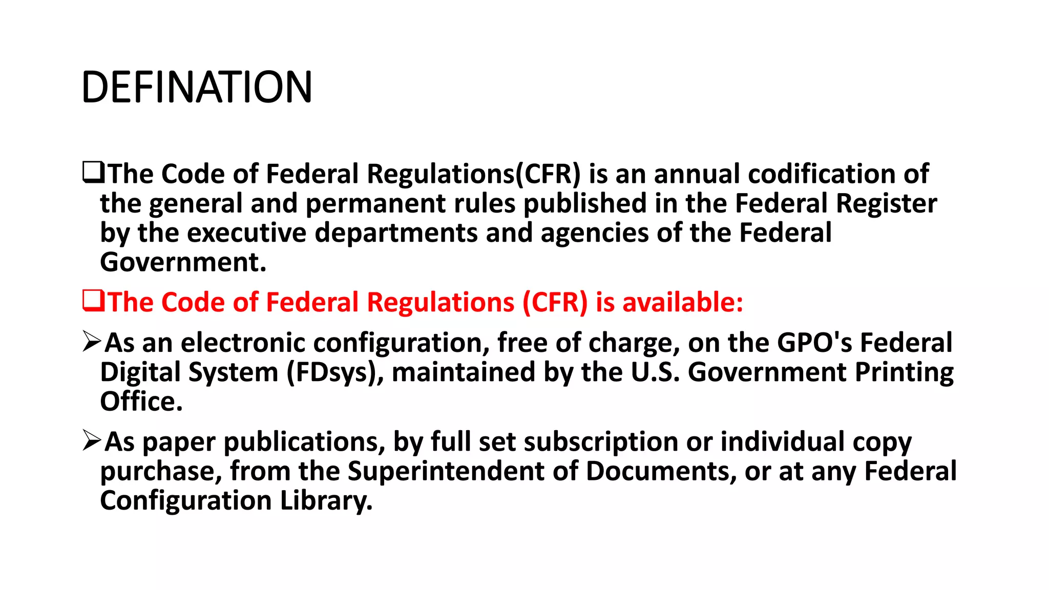DEFINATION
The Code of Federal Regulations(CFR) is an annual codification of
the general and permanent rules published in the Federal Register
by the executive departments and agencies of the Federal
Government.
The Code of Federal Regulations (CFR) is available:
As an electronic configuration, free of charge, on the GPO's Federal
Digital System (FDsys), maintained by the U.S. Government Printing
Office.
As paper publications, by full set subscription or individual copy
purchase, from the Superintendent of Documents, or at any Federal
Configuration Library.
 