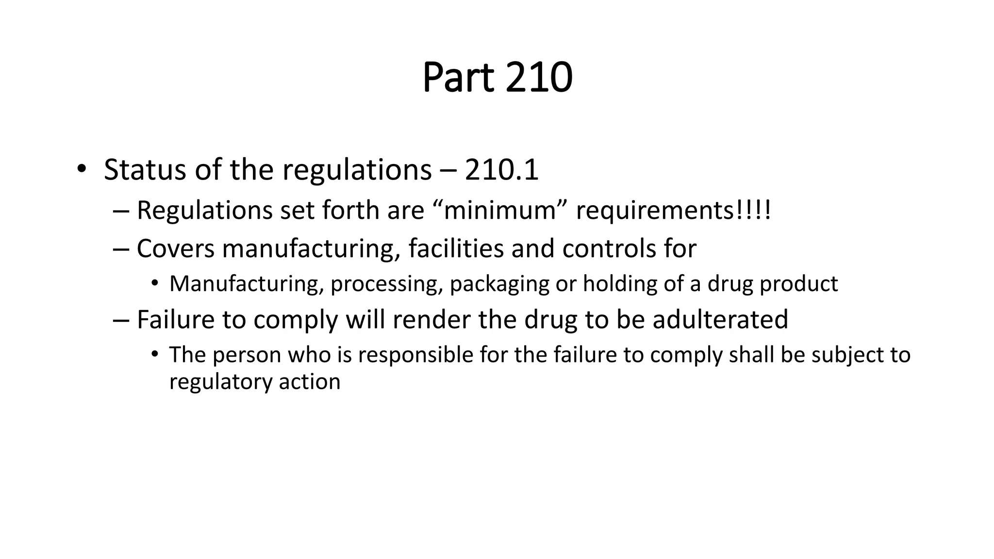 Part 210
• Status of the regulations – 210.1
– Regulations set forth are “minimum” requirements!!!!
– Covers manufacturing, facilities and controls for
• Manufacturing, processing, packaging or holding of a drug product
– Failure to comply will render the drug to be adulterated
• The person who is responsible for the failure to comply shall be subject to
regulatory action
 