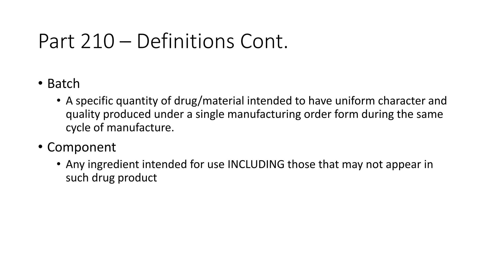 Part 210 – Definitions Cont.
• Batch
• A specific quantity of drug/material intended to have uniform character and
quality produced under a single manufacturing order form during the same
cycle of manufacture.
• Component
• Any ingredient intended for use INCLUDING those that may not appear in
such drug product
 