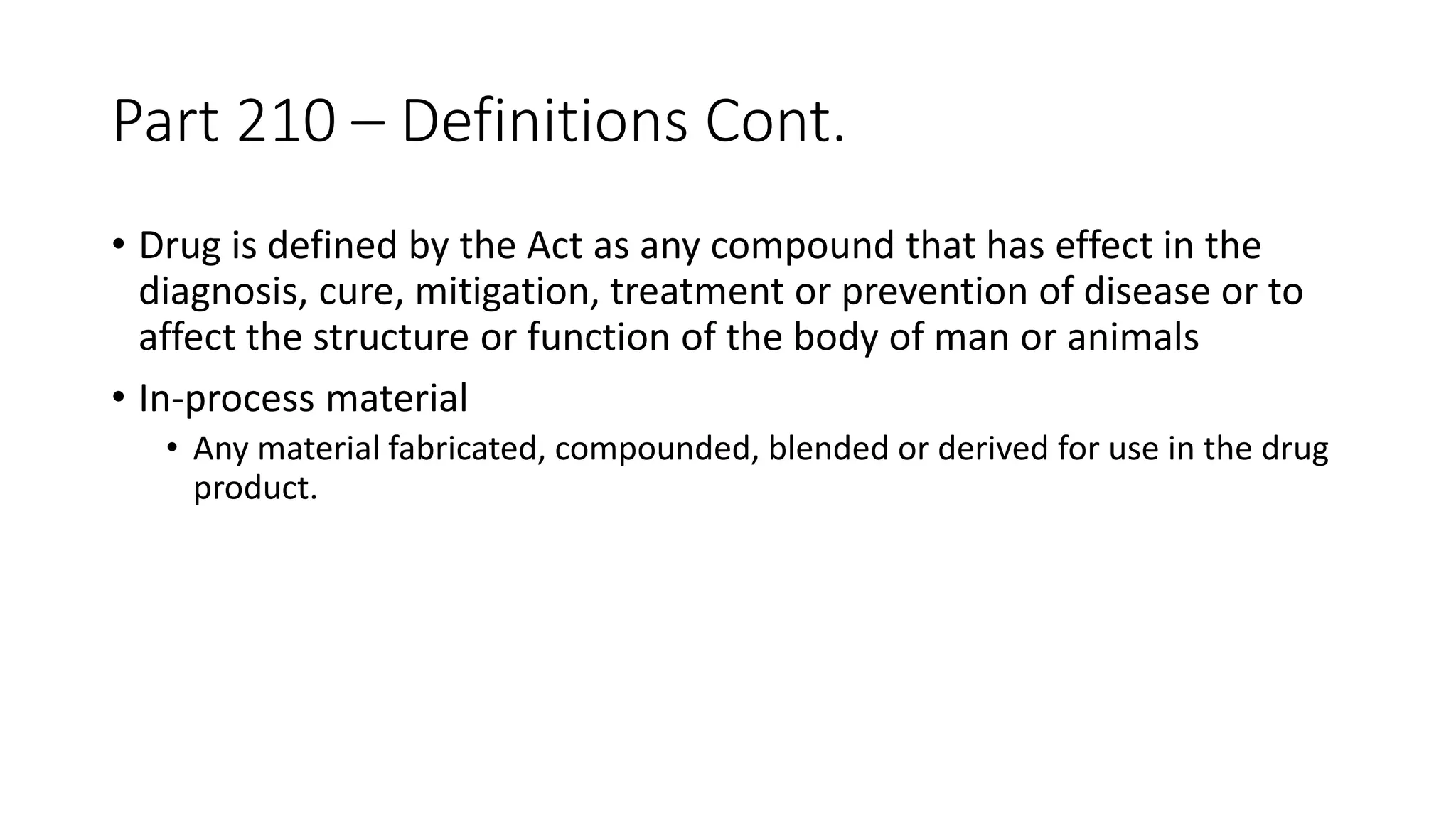 Part 210 – Definitions Cont.
• Drug is defined by the Act as any compound that has effect in the
diagnosis, cure, mitigation, treatment or prevention of disease or to
affect the structure or function of the body of man or animals
• In-process material
• Any material fabricated, compounded, blended or derived for use in the drug
product.
 