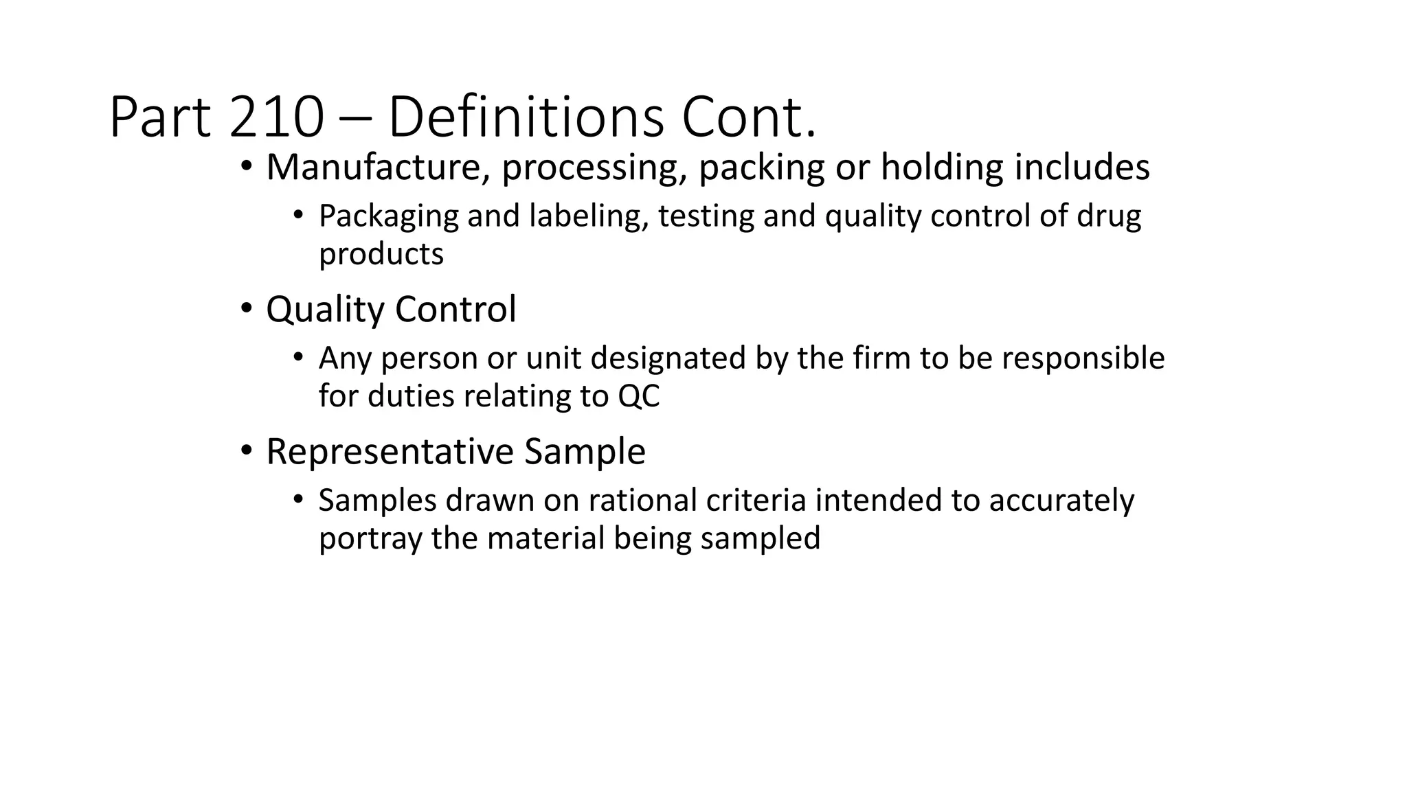 Part 210 – Definitions Cont.
• Manufacture, processing, packing or holding includes
• Packaging and labeling, testing and quality control of drug
products
• Quality Control
• Any person or unit designated by the firm to be responsible
for duties relating to QC
• Representative Sample
• Samples drawn on rational criteria intended to accurately
portray the material being sampled
 