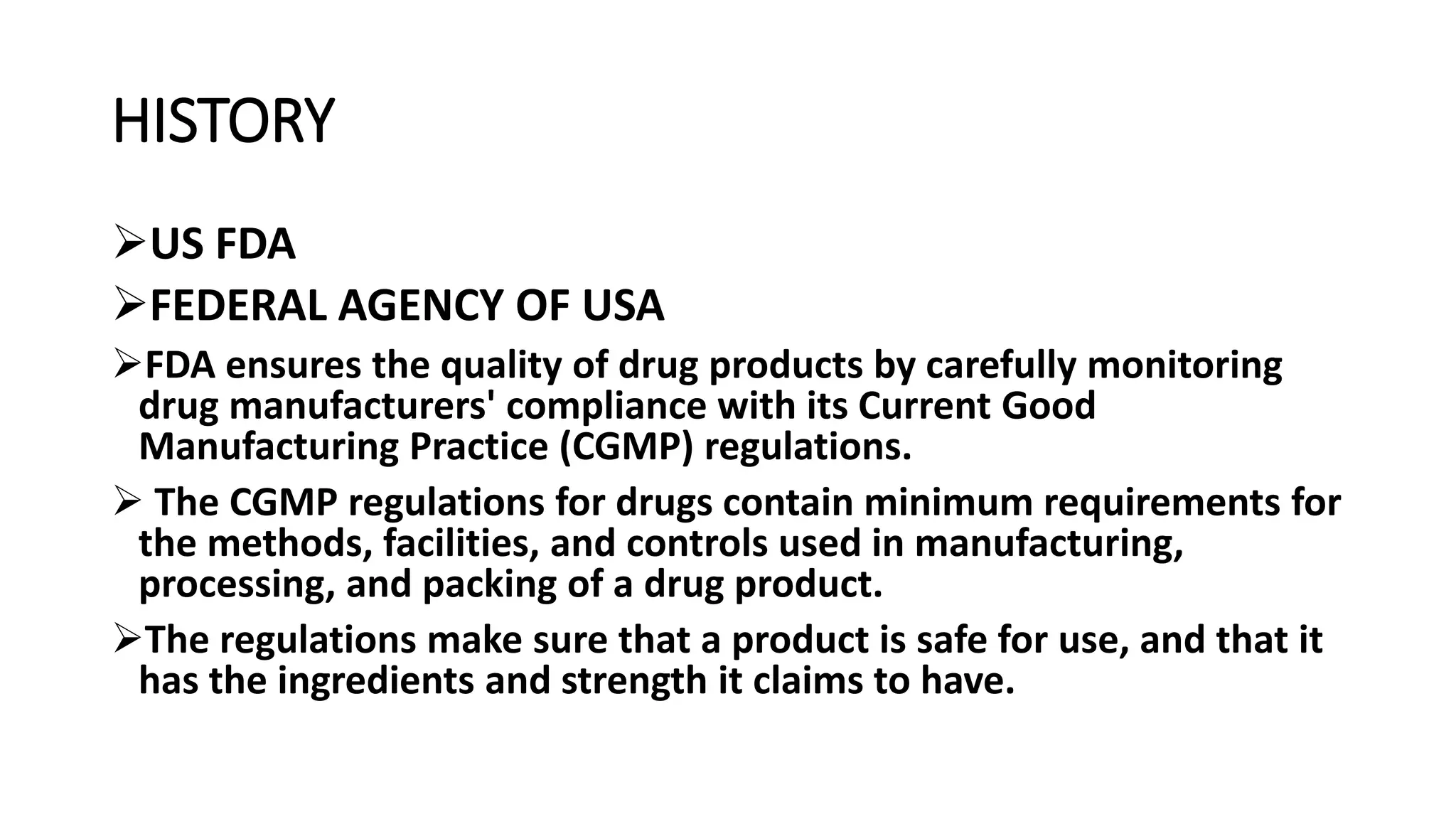 HISTORY
US FDA
FEDERAL AGENCY OF USA
FDA ensures the quality of drug products by carefully monitoring
drug manufacturers' compliance with its Current Good
Manufacturing Practice (CGMP) regulations.
 The CGMP regulations for drugs contain minimum requirements for
the methods, facilities, and controls used in manufacturing,
processing, and packing of a drug product.
The regulations make sure that a product is safe for use, and that it
has the ingredients and strength it claims to have.
 