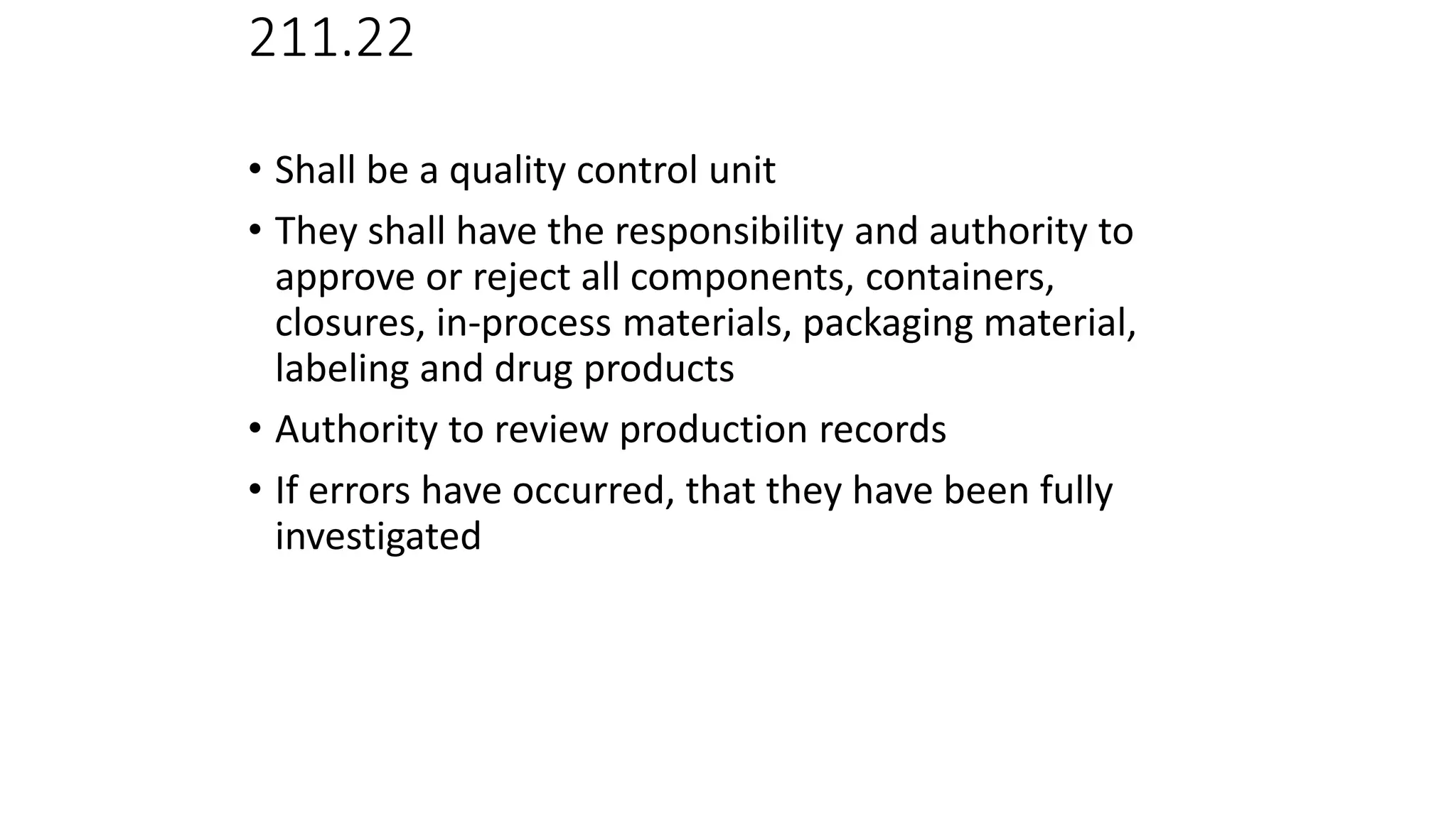 211.22
• Responsibilities of QC unit
• Shall be a quality control unit
• They shall have the responsibility and authority to
approve or reject all components, containers,
closures, in-process materials, packaging material,
labeling and drug products
• Authority to review production records
• If errors have occurred, that they have been fully
investigated
 