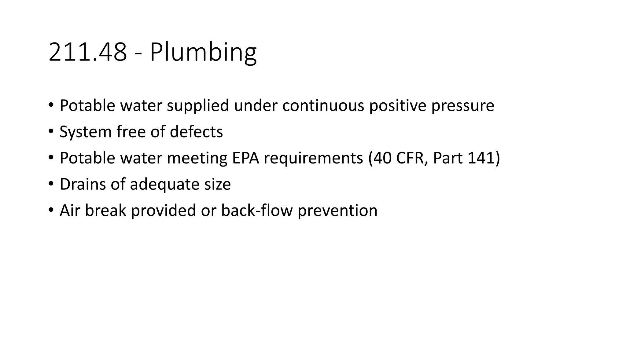 211.48 - Plumbing
• Potable water supplied under continuous positive pressure
• System free of defects
• Potable water meeting EPA requirements (40 CFR, Part 141)
• Drains of adequate size
• Air break provided or back-flow prevention
 